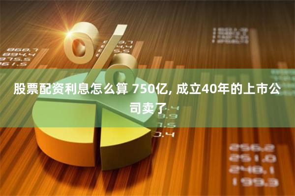 股票配资利息怎么算 750亿, 成立40年的上市公司卖了