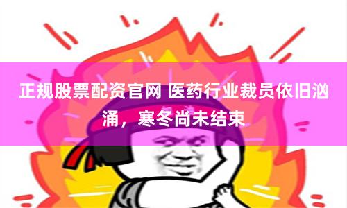 正规股票配资官网 医药行业裁员依旧汹涌，寒冬尚未结束