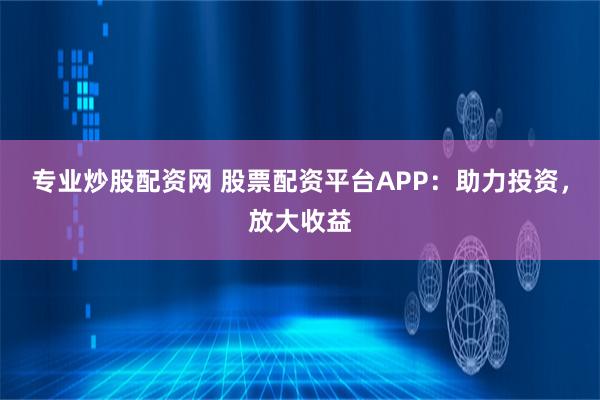 专业炒股配资网 股票配资平台APP：助力投资，放大收益