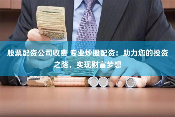 股票配资公司收费 专业炒股配资：助力您的投资之路，实现财富梦想