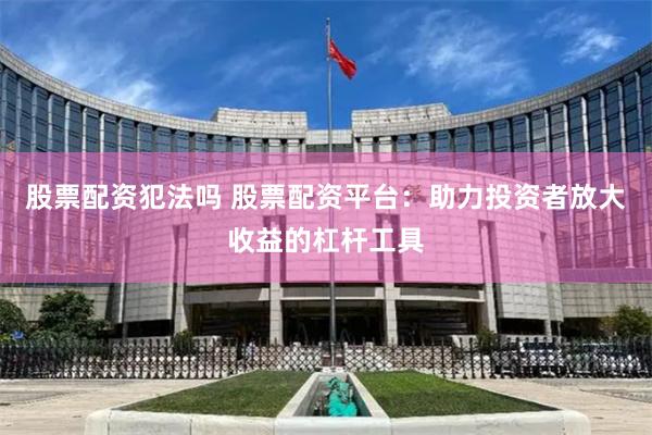 股票配资犯法吗 股票配资平台：助力投资者放大收益的杠杆工具
