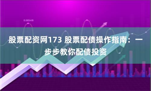 股票配资网173 股票配债操作指南：一步步教你配债投资