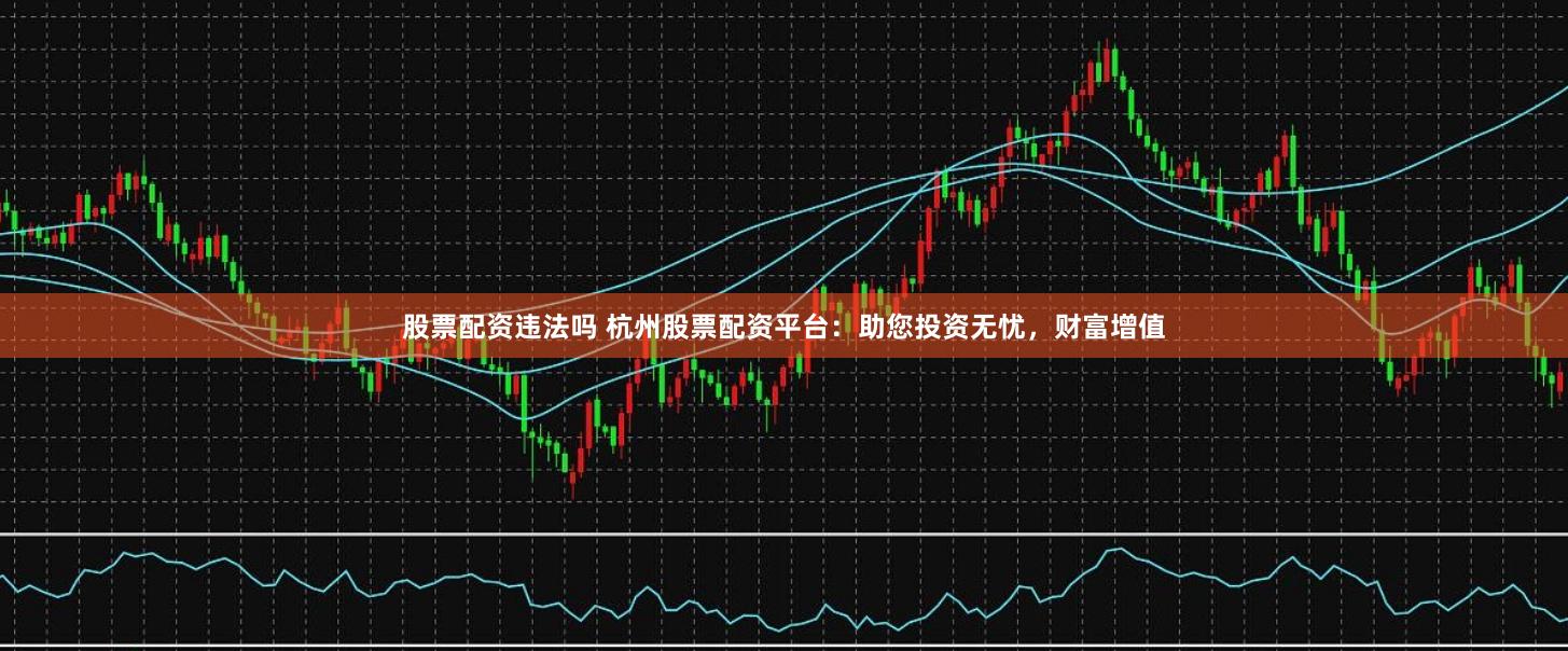 股票配资违法吗 杭州股票配资平台：助您投资无忧，财富增值